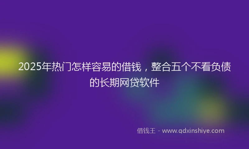 2025年热门怎样容易的借钱，整合五个不看负债的长期网贷软件
