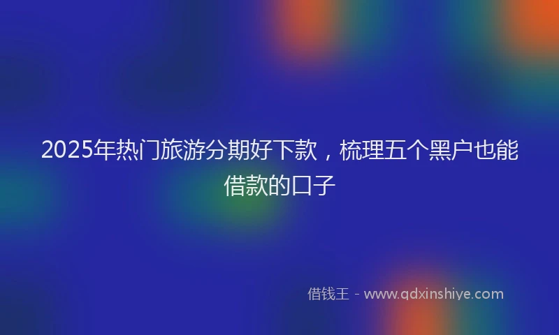 2025年热门旅游分期好下款，梳理五个黑户也能借款的口子