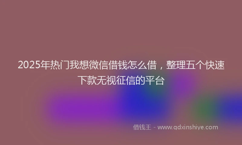 2025年热门我想微信借钱怎么借，整理五个快速下款无视征信的平台