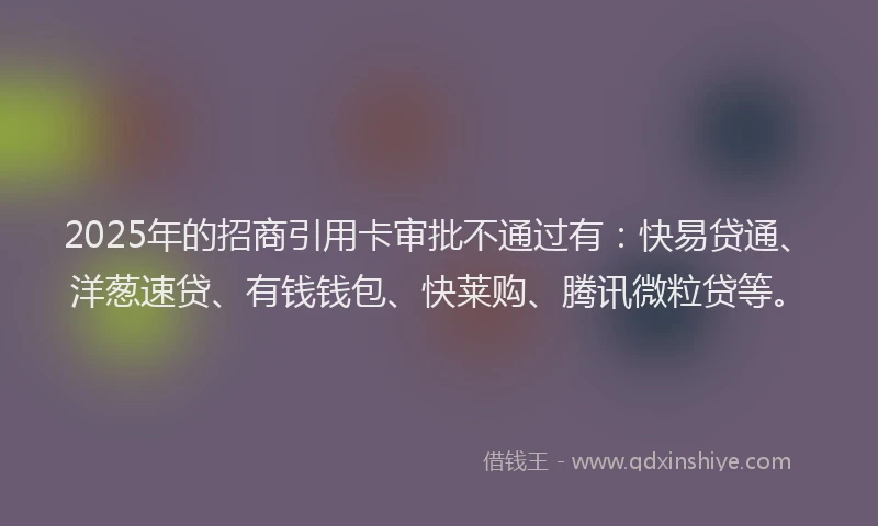 2025年的招商引用卡审批不通过有：快易贷通、洋葱速贷、有钱钱包、快莱购、腾讯微粒贷等。