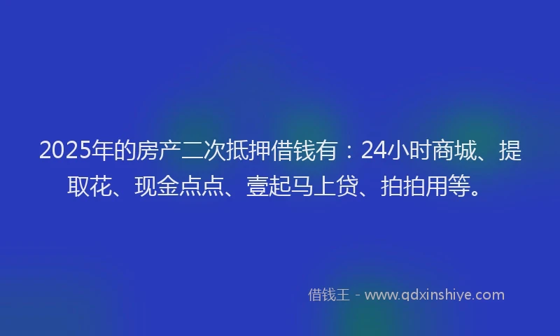 2025年的房产二次抵押借钱有：24小时商城、提取花、现金点点、壹起马上贷、拍拍用等。