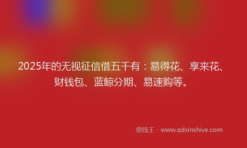 2025年的无视征信借五千有：易得花、享来花、财钱包、蓝鲸分期、易速购等。