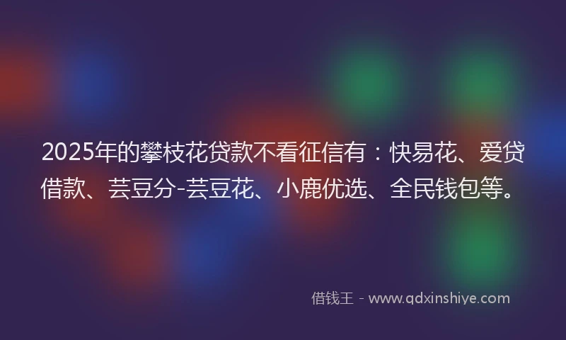 2025年的攀枝花贷款不看征信有：快易花、爱贷借款、芸豆分-芸豆花、小鹿优选、全民钱包等。