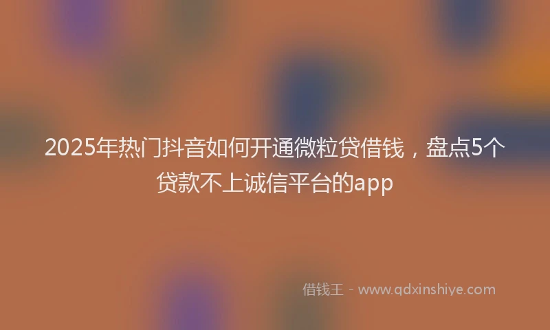 2025年热门抖音如何开通微粒贷借钱，盘点5个贷款不上诚信平台的app