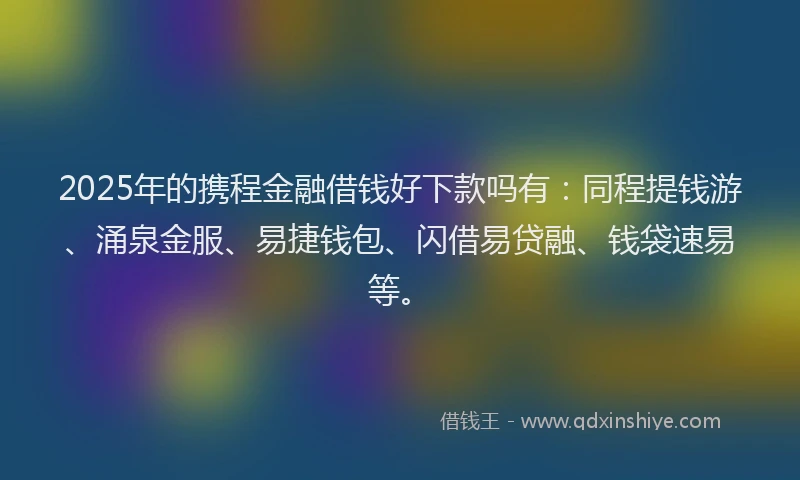 2025年的携程金融借钱好下款吗有：同程提钱游、涌泉金服、易捷钱包、闪借易贷融、钱袋速易等。