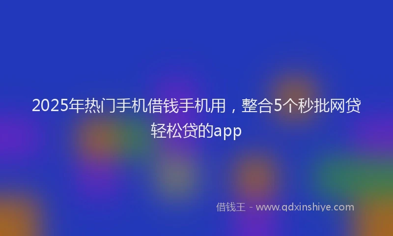 2025年热门手机借钱手机用，整合5个秒批网贷轻松贷的app