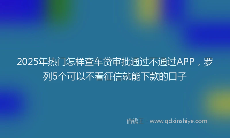 2025年热门怎样查车贷审批通过不通过APP，罗列5个可以不看征信就能下款的口子