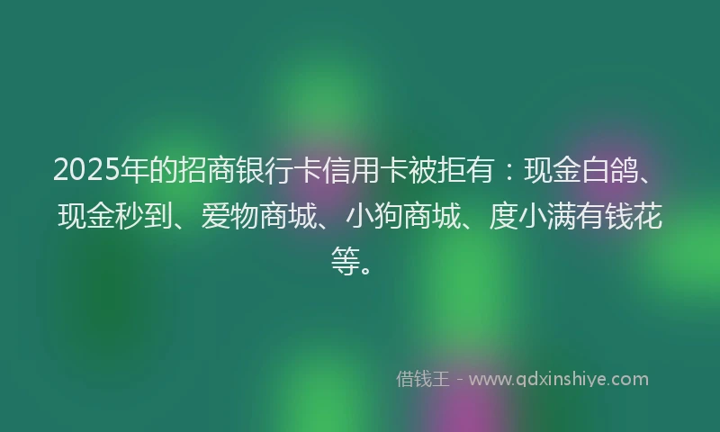 2025年的招商银行卡信用卡被拒有：现金白鸽、现金秒到、爱物商城、小狗商城、度小满有钱花等。