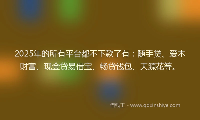 2025年的所有平台都不下款了有：随手贷、爱木财富、现金贷易借宝、畅贷钱包、天源花等。