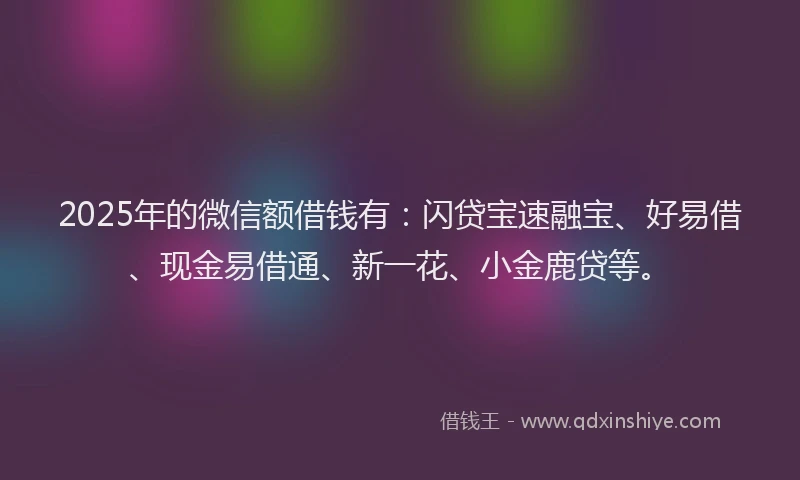2025年的微信额借钱有：闪贷宝速融宝、好易借、现金易借通、新一花、小金鹿贷等。
