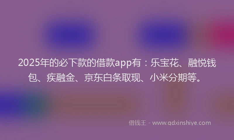 2025年的必下款的借款app有：乐宝花、融悦钱包、疾融金、京东白条取现、小米分期等。