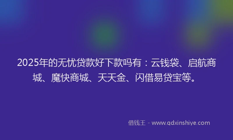 2025年的无忧贷款好下款吗有：云钱袋、启航商城、魔快商城、天天金、闪借易贷宝等。