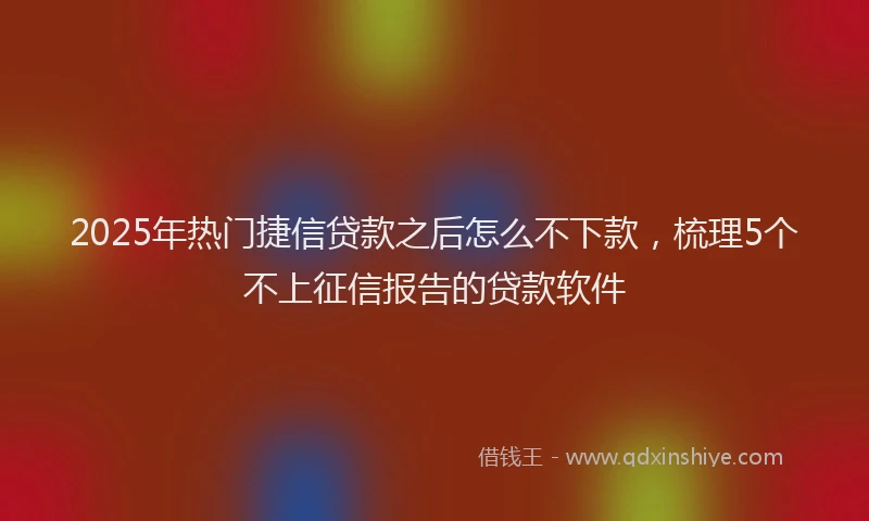 2025年热门捷信贷款之后怎么不下款，梳理5个不上征信报告的贷款软件