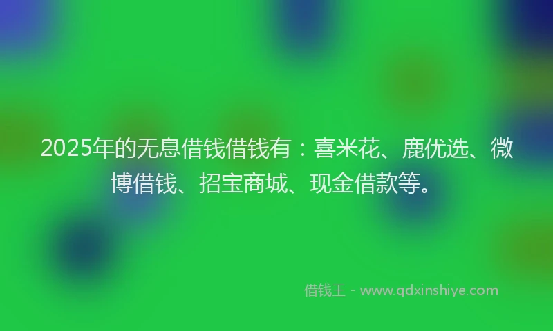 2025年的无息借钱借钱有：喜米花、鹿优选、微博借钱、招宝商城、现金借款等。