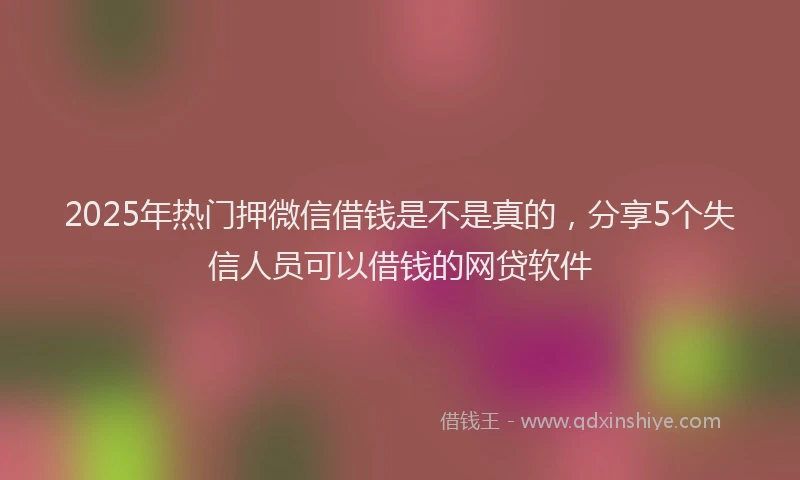 2025年热门押微信借钱是不是真的，分享5个失信人员可以借钱的网贷软件