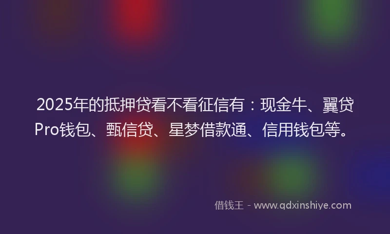 2025年的抵押贷看不看征信有：现金牛、翼贷Pro钱包、甄信贷、星梦借款通、信用钱包等。