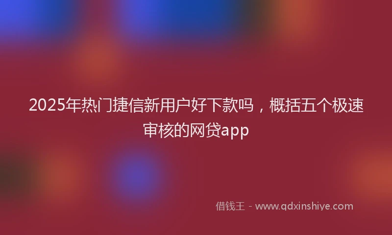 2025年热门捷信新用户好下款吗，概括五个极速审核的网贷app