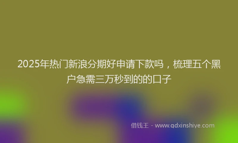 2025年热门新浪分期好申请下款吗，梳理五个黑户急需三万秒到的的口子