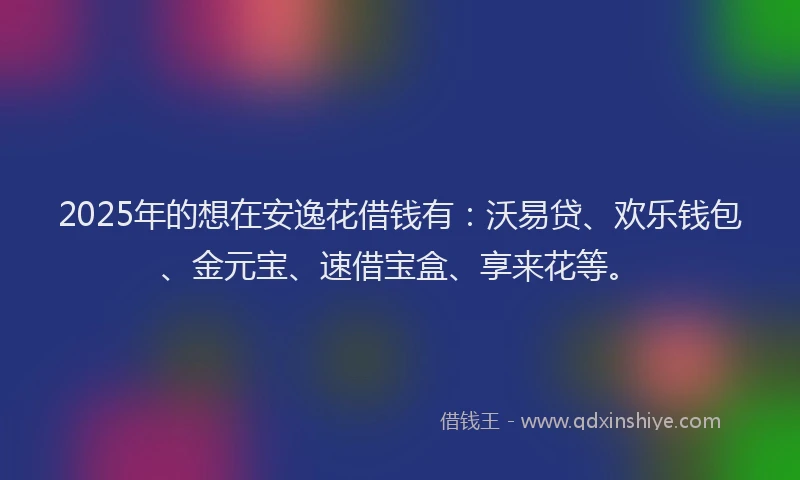2025年的想在安逸花借钱有：沃易贷、欢乐钱包、金元宝、速借宝盒、享来花等。