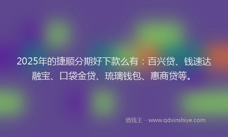 2025年的捷顺分期好下款么有：百兴贷、钱速达融宝、口袋金贷、琉璃钱包、惠商贷等。