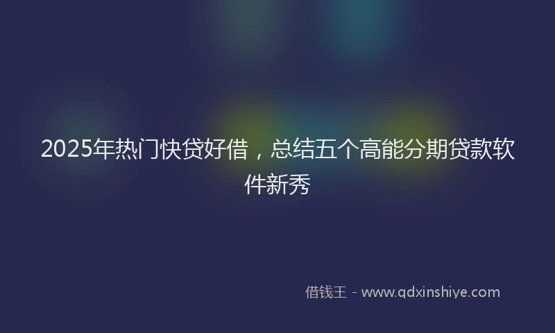 2025年热门快贷好借，总结五个高能分期贷款软件新秀