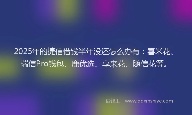 2025年的捷信借钱半年没还怎么办有：喜米花、瑞信Pro钱包、鹿优选、享来花、随信花等。