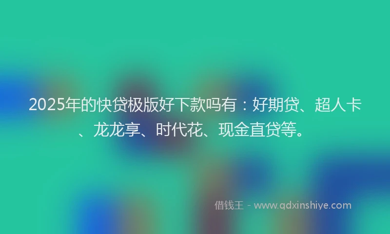 2025年的快贷极版好下款吗有：好期贷、超人卡、龙龙享、时代花、现金直贷等。