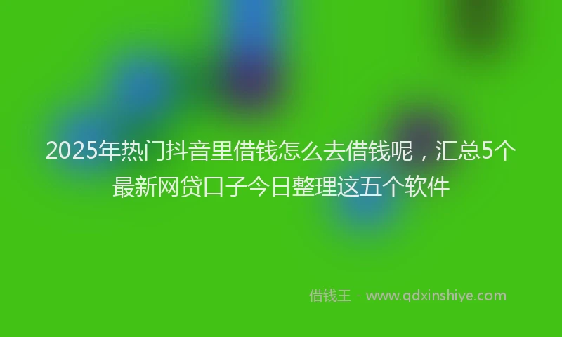 2025年热门抖音里借钱怎么去借钱呢，汇总5个最新网贷口子今日整理这五个软件