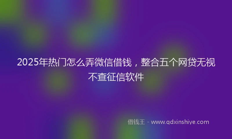 2025年热门怎么弄微信借钱，整合五个网贷无视不查征信软件