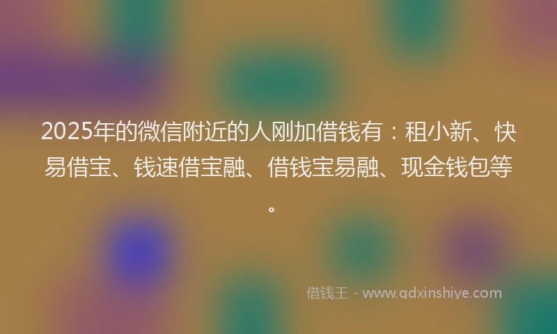 2025年的微信附近的人刚加借钱有：租小新、快易借宝、钱速借宝融、借钱宝易融、现金钱包等。