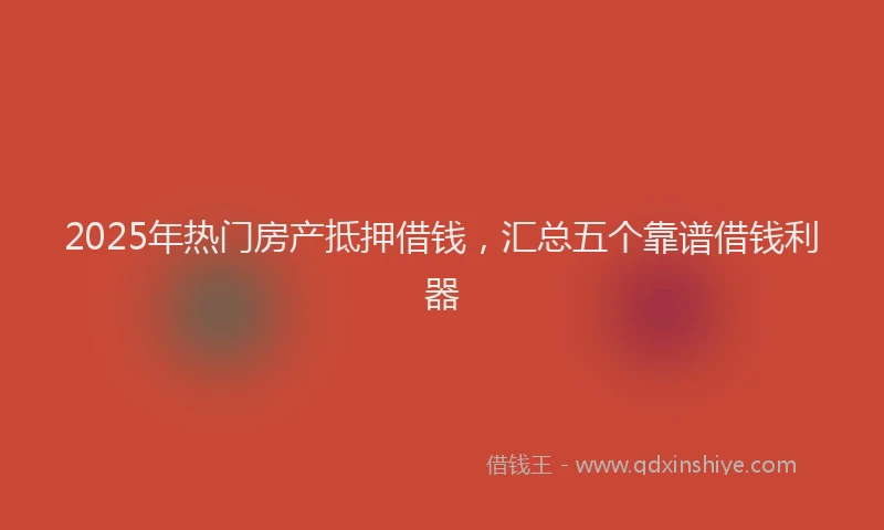 2025年热门房产抵押借钱，汇总五个靠谱借钱利器