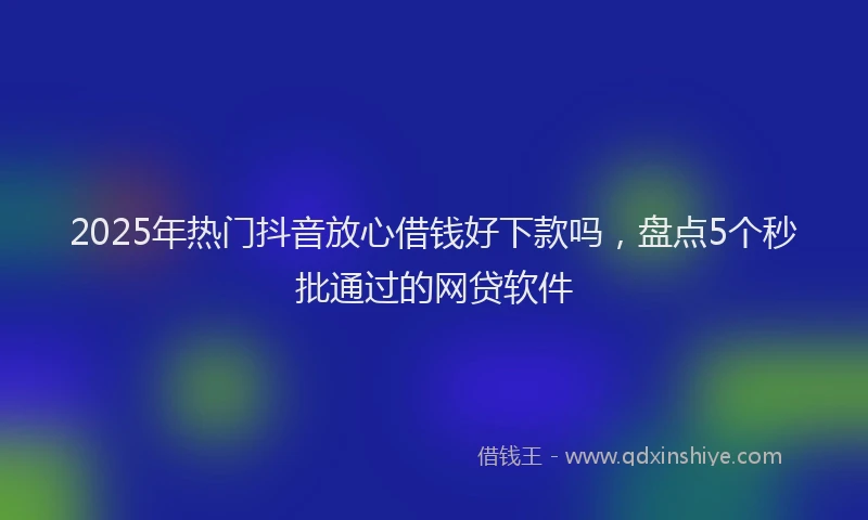 2025年热门抖音放心借钱好下款吗，盘点5个秒批通过的网贷软件