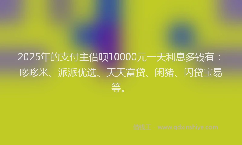 2025年的支付主借呗10000元一天利息多钱有：哆哆米、派派优选、天天富贷、闲猪、闪贷宝易等。