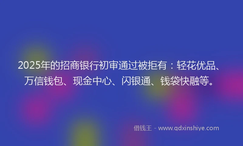 2025年的招商银行初审通过被拒有：轻花优品、万信钱包、现金中心、闪银通、钱袋快融等。