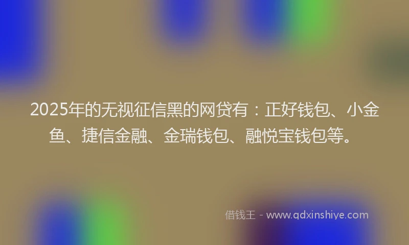 2025年的无视征信黑的网贷有：正好钱包、小金鱼、捷信金融、金瑞钱包、融悦宝钱包等。