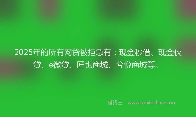 2025年的所有网贷被拒急有：现金秒借、现金侠贷、e微贷、匠也商城、兮悦商城等。