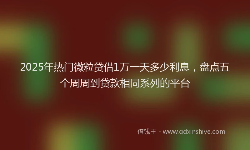 2025年热门微粒贷借1万一天多少利息，盘点五个周周到贷款相同系列的平台