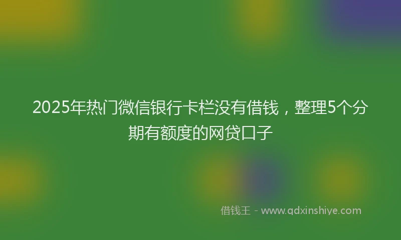 2025年热门微信银行卡栏没有借钱，整理5个分期有额度的网贷口子
