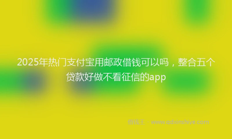 2025年热门支付宝用邮政借钱可以吗，整合五个贷款好做不看征信的app