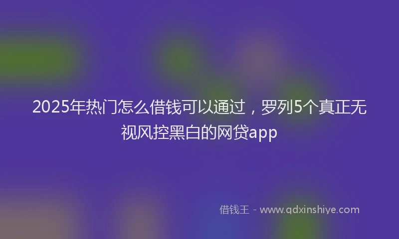 2025年热门怎么借钱可以通过，罗列5个真正无视风控黑白的网贷app