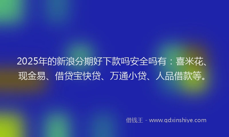 2025年的新浪分期好下款吗安全吗有：喜米花、现金易、借贷宝快贷、万通小贷、人品借款等。