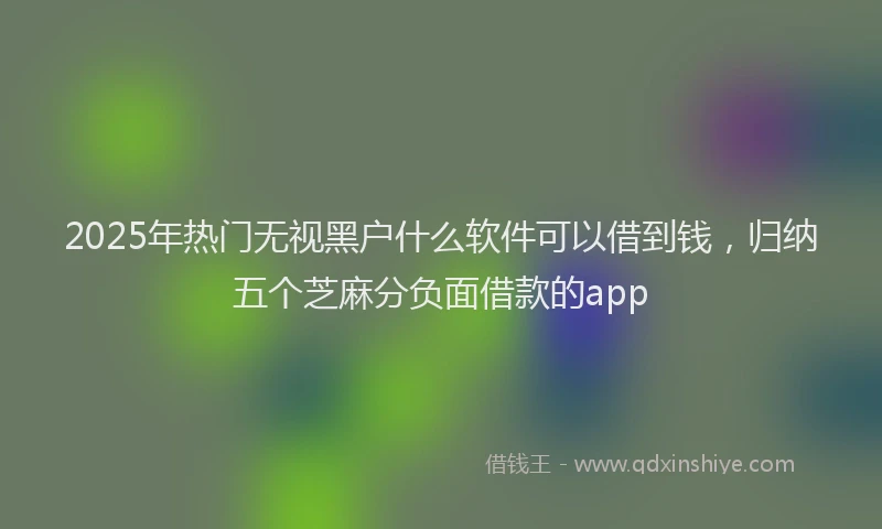 2025年热门无视黑户什么软件可以借到钱，归纳五个芝麻分负面借款的app