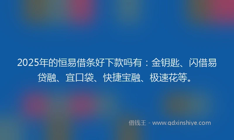 2025年的恒易借条好下款吗有：金钥匙、闪借易贷融、宜口袋、快捷宝融、极速花等。