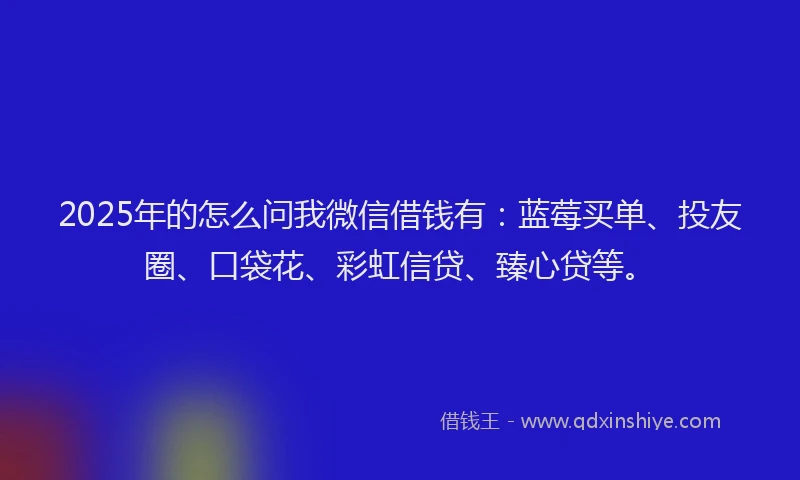 2025年的怎么问我微信借钱有：蓝莓买单、投友圈、口袋花、彩虹信贷、臻心贷等。