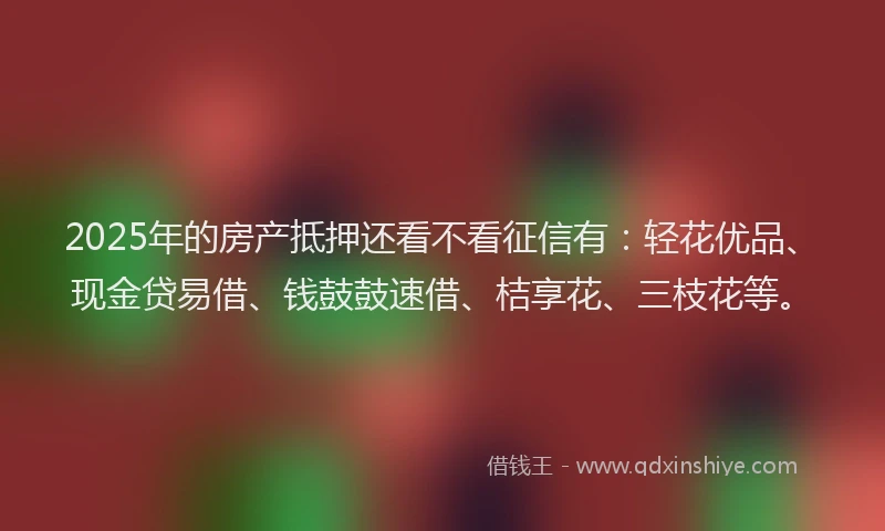 2025年的房产抵押还看不看征信有：轻花优品、现金贷易借、钱鼓鼓速借、桔享花、三枝花等。