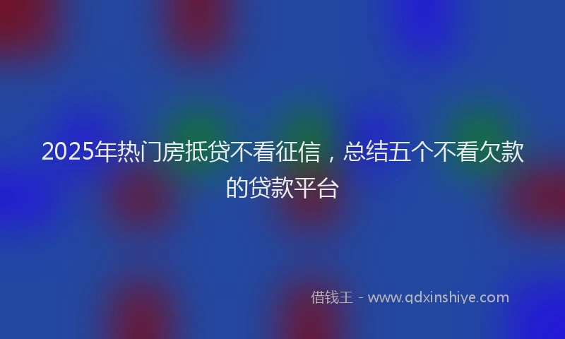 2025年热门房抵贷不看征信，总结五个不看欠款的贷款平台