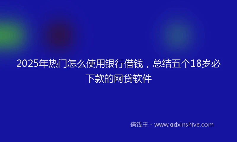 2025年热门怎么使用银行借钱，总结五个18岁必下款的网贷软件