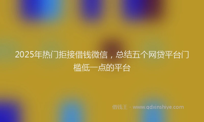 2025年热门拒接借钱微信，总结五个网贷平台门槛低一点的平台