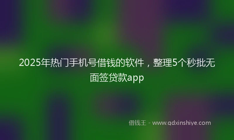 2025年热门手机号借钱的软件，整理5个秒批无面签贷款app
