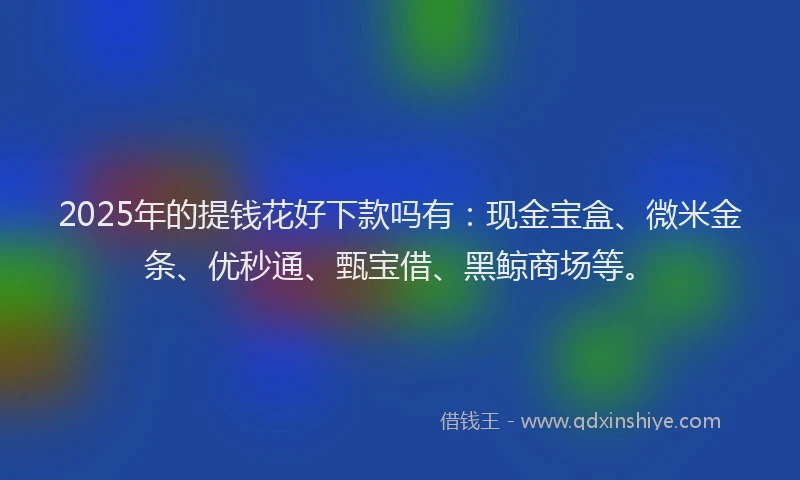 2025年的提钱花好下款吗有：现金宝盒、微米金条、优秒通、甄宝借、黑鲸商场等。